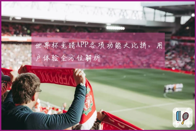 世界杯竞猜APP各项功能大比拼,用户体验全方位解析